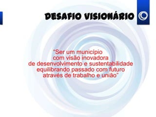 Desafio Visionário
“Ser um município
com visão inovadora
de desenvolvimento e sustentabilidade
equilibrando passado com futuro
através de trabalho e união”
 