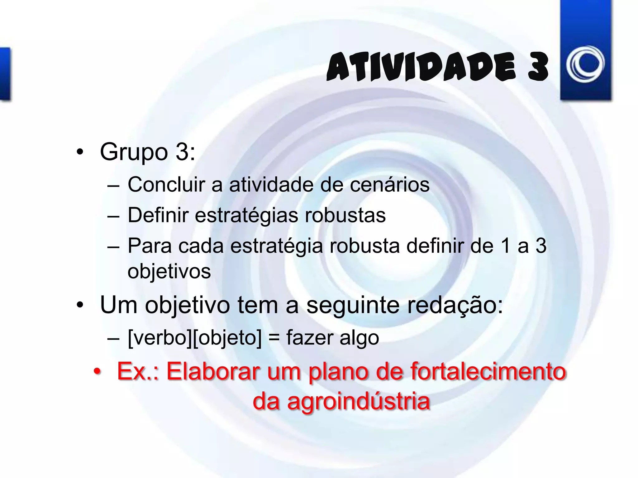 Atividade 3
• Grupo 3:
– Concluir a atividade de cenários
– Definir estratégias robustas
– Para cada estratégia robusta definir de 1 a 3
objetivos
• Um objetivo tem a seguinte redação:
– [verbo][objeto] = fazer algo
• Ex.: Elaborar um plano de fortalecimento
da agroindústria
 
