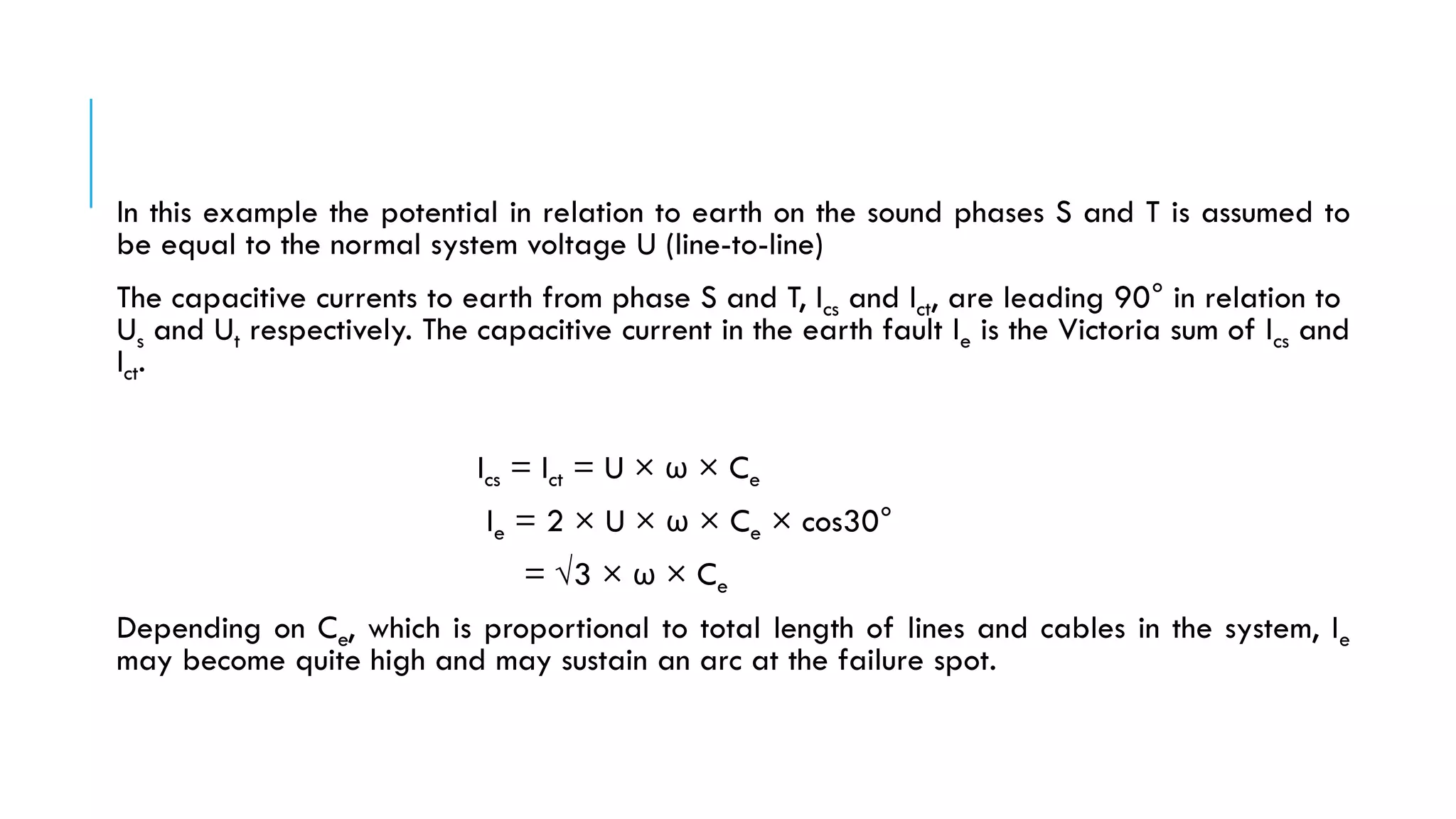 In this example the potential in relation to earth on the sound phases S and T is assumed to
be equal to the normal system voltage U (line-to-line)
The capacitive currents to earth from phase S and T, Ics and Ict, are leading 90° in relation to
Us and Ut respectively. The capacitive current in the earth fault Ie is the Victoria sum of Ics and
Ict.
Ics = Ict = U × ω × Ce
Ie = 2 × U × ω × Ce × cos30°
= √3 × ω × Ce
Depending on Ce, which is proportional to total length of lines and cables in the system, Ie
may become quite high and may sustain an arc at the failure spot.
 