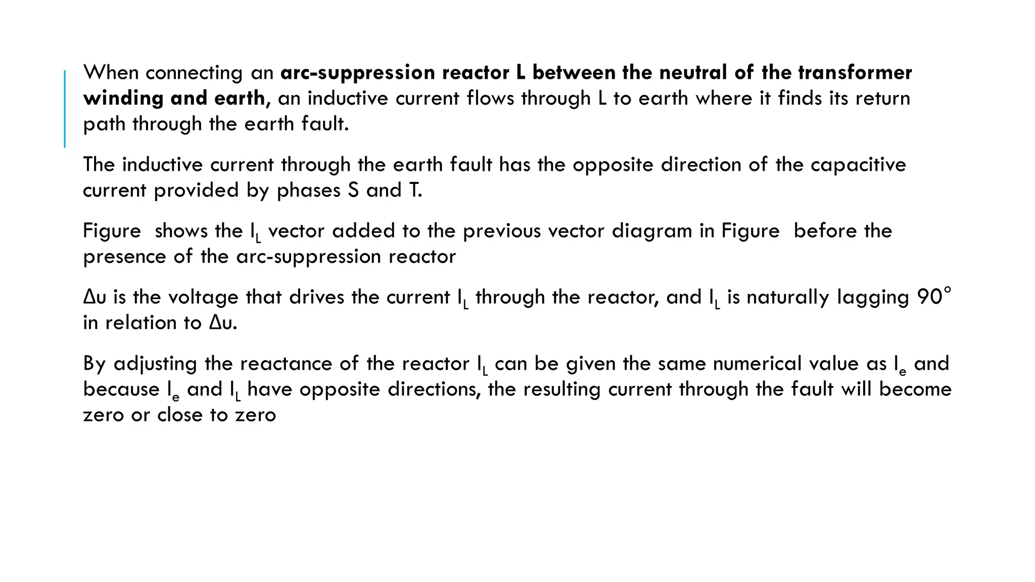 When connecting an arc-suppression reactor L between the neutral of the transformer
winding and earth, an inductive current flows through L to earth where it finds its return
path through the earth fault.
The inductive current through the earth fault has the opposite direction of the capacitive
current provided by phases S and T.
Figure shows the IL vector added to the previous vector diagram in Figure before the
presence of the arc-suppression reactor
Δu is the voltage that drives the current IL through the reactor, and IL is naturally lagging 90°
in relation to Δu.
By adjusting the reactance of the reactor IL can be given the same numerical value as Ie and
because le and IL have opposite directions, the resulting current through the fault will become
zero or close to zero
 
