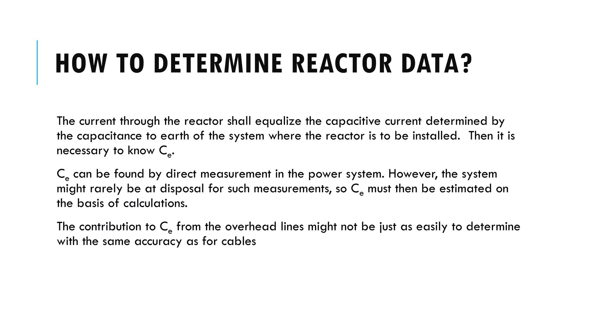HOW TO DETERMINE REACTOR DATA?
The current through the reactor shall equalize the capacitive current determined by
the capacitance to earth of the system where the reactor is to be installed. Then it is
necessary to know Ce.
Ce can be found by direct measurement in the power system. However, the system
might rarely be at disposal for such measurements, so Ce must then be estimated on
the basis of calculations.
The contribution to Ce from the overhead lines might not be just as easily to determine
with the same accuracy as for cables
 