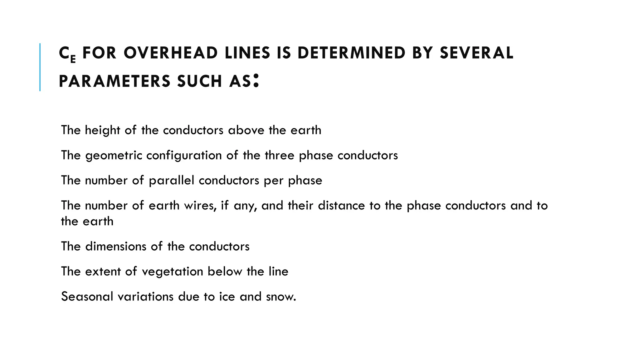 CE FOR OVERHEAD LINES IS DETERMINED BY SEVERAL
PARAMETERS SUCH AS:
The height of the conductors above the earth
The geometric configuration of the three phase conductors
The number of parallel conductors per phase
The number of earth wires, if any, and their distance to the phase conductors and to
the earth
The dimensions of the conductors
The extent of vegetation below the line
Seasonal variations due to ice and snow.
 