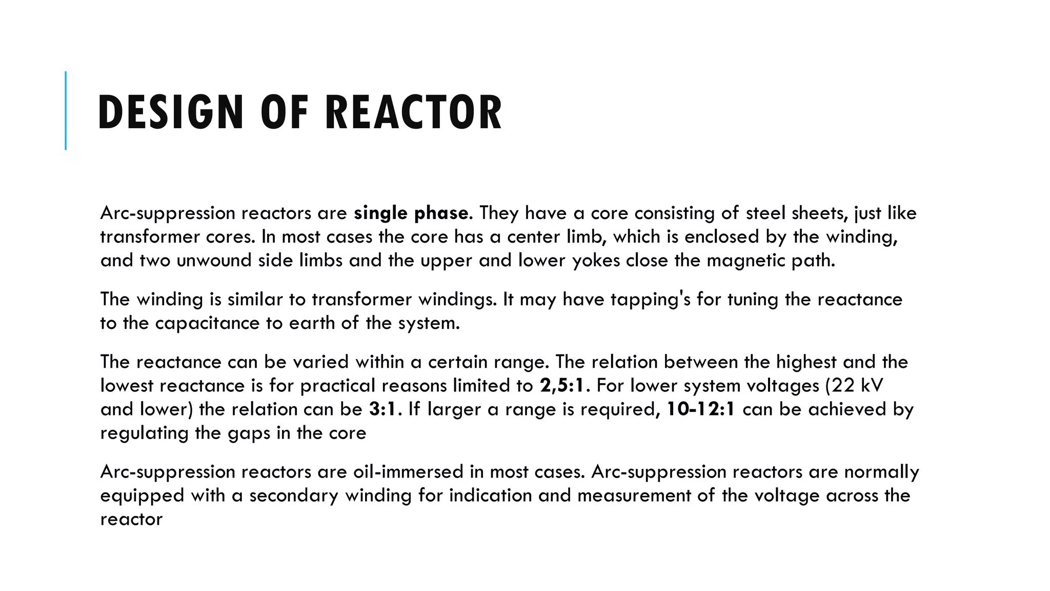 DESIGN OF REACTOR
Arc-suppression reactors are single phase. They have a core consisting of steel sheets, just like
transformer cores. In most cases the core has a center limb, which is enclosed by the winding,
and two unwound side limbs and the upper and lower yokes close the magnetic path.
The winding is similar to transformer windings. It may have tapping's for tuning the reactance
to the capacitance to earth of the system.
The reactance can be varied within a certain range. The relation between the highest and the
lowest reactance is for practical reasons limited to 2,5:1. For lower system voltages (22 kV
and lower) the relation can be 3:1. If larger a range is required, 10-12:1 can be achieved by
regulating the gaps in the core
Arc-suppression reactors are oil-immersed in most cases. Arc-suppression reactors are normally
equipped with a secondary winding for indication and measurement of the voltage across the
reactor
 