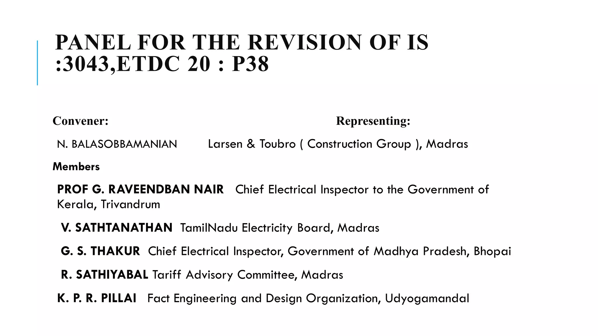 PANEL FOR THE REVISION OF IS
:3043,ETDC 20 : P38
Convener: Representing:
N. BALASOBBAMANIAN Larsen & Toubro ( Construction Group ), Madras
Members
PROF G. RAVEENDBAN NAIR Chief Electrical Inspector to the Government of
Kerala, Trivandrum
V. SATHTANATHAN TamilNadu Electricity Board, Madras
G. S. THAKUR Chief Electrical Inspector, Government of Madhya Pradesh, Bhopai
R. SATHIYABAL Tariff Advisory Committee, Madras
K. P. R. PILLAI Fact Engineering and Design Organization, Udyogamandal
 