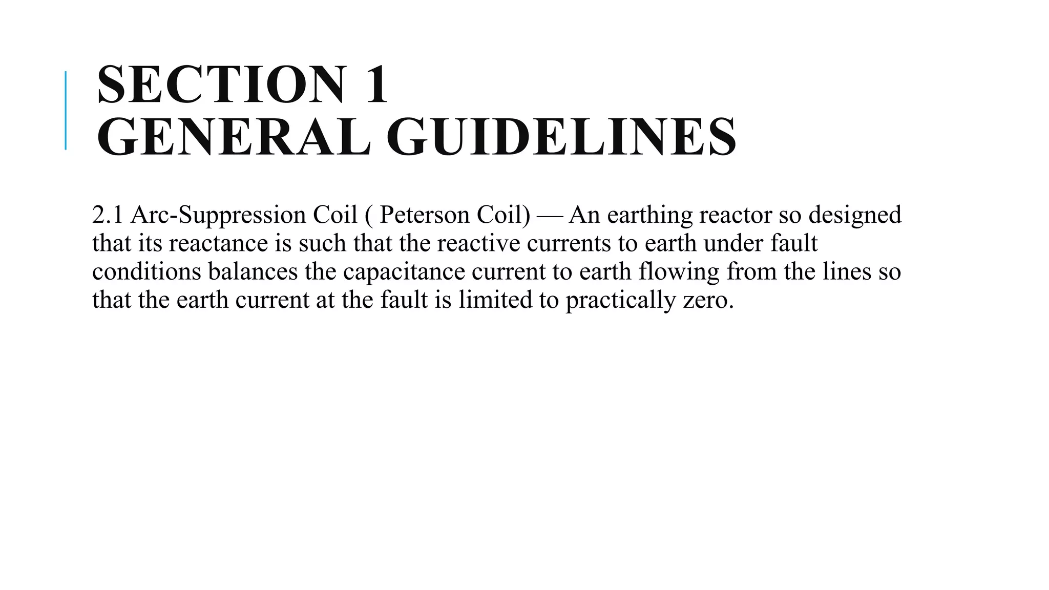 SECTION 1
GENERAL GUIDELINES
2.1 Arc-Suppression Coil ( Peterson Coil) — An earthing reactor so designed
that its reactance is such that the reactive currents to earth under fault
conditions balances the capacitance current to earth flowing from the lines so
that the earth current at the fault is limited to practically zero.
 