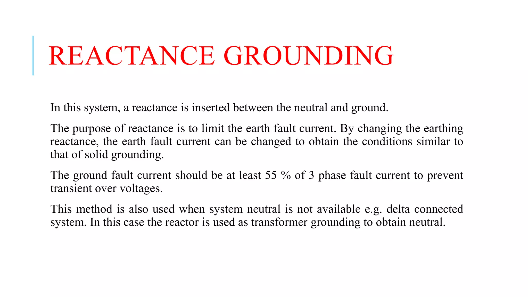 REACTANCE GROUNDING
In this system, a reactance is inserted between the neutral and ground.
The purpose of reactance is to limit the earth fault current. By changing the earthing
reactance, the earth fault current can be changed to obtain the conditions similar to
that of solid grounding.
The ground fault current should be at least 55 % of 3 phase fault current to prevent
transient over voltages.
This method is also used when system neutral is not available e.g. delta connected
system. In this case the reactor is used as transformer grounding to obtain neutral.
 