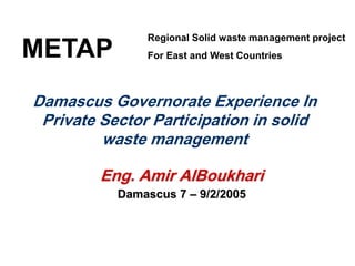 Damascus Governorate Experience In
Private Sector Participation in solid
waste management
Eng. Amir AlBoukhari
Damascus 7 – 9/2/2005
METAP
Regional Solid waste management project
For East and West Countries
 
