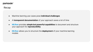 Recap
● Machine learning use-cases pose individual challenges
● A transparent documentation of your approach saves a lot of time
● MLflow provides simple but powerful capabilities to document and structure
your approach for reproducibility
● MLflow allows you to structure the deployment of your machine learning
models
 
