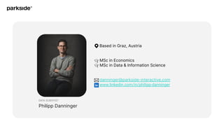 DATA SCIENTIST
Philipp Danninger
Based in Graz, Austria
MSc in Economics
MSc in Data & Information Science
danninger@parkside-interactive.com
www.linkedin.com/in/philipp-danninger
 