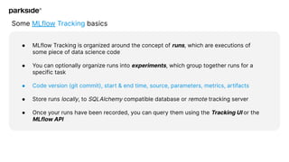Some MLflow Tracking basics
● MLflow Tracking is organized around the concept of runs, which are executions of
some piece of data science code
● You can optionally organize runs into experiments, which group together runs for a
specific task
● Code version (git commit), start & end time, source, parameters, metrics, artifacts
● Store runs locally, to SQLAlchemy compatible database or remote tracking server
● Once your runs have been recorded, you can query them using the Tracking UI or the
MLflow API
 