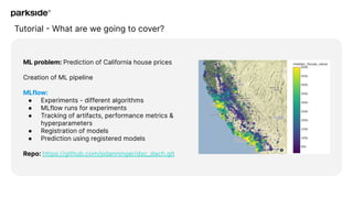 Tutorial - What are we going to cover?
ML problem: Prediction of California house prices
Creation of ML pipeline
MLflow:
● Experiments - different algorithms
● MLflow runs for experiments
● Tracking of artifacts, performance metrics &
hyperparameters
● Registration of models
● Prediction using registered models
Repo: https://github.com/pdanninger/dsc_dach.git
 