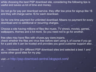 while choosing the best PSP download site, considering the following tips is useful and saves us lot of time and money.  Do not go for pay per download service. they offer low price for signup like 1$ and they will charge same 1$ for each download.  Go for one time payment for unlimited download. Means no payment for every download and no additional or recurring charges.  Choose a site having millions of files like music, TV shows, movies, games, wallpapers, themes and a lot more. So you need not to go for another.  free sites may have files with viruses,spy ware,trojans.  check whether the files are virus free before start using it, of course if you go for a paid site it can be trusted and provides you good customer support also .  ok... I reviewed 30+ different PSP download sites and selected a best 1 and some other good sites for my psp.  visit -->  http://psp-download-central.blogspot.com /   ...  