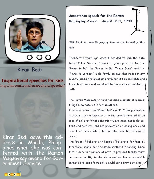 Kiran Bedi gave this ad-
dress in Manila, Philip-
pines when she was con-
ferred with the Ramon
Magsaysay award for Gov-
ernment Service.
Acceptance speech for the Ramon
Magsaysay Award – August 31st, 1994
"MR. President, Mrs Magsaysay, trustees, ladies and gentle-
men:
Twenty-two years ago when I decided to join the elite
Indian Police Service, I saw in it great potential for the
"Power to Do" the "Power to Get Things Done", and the
"Power to Correct". I do firmly believe that Police in any
country can be the greatest protector of Human Rights and
the Rule of Law- as it could well be the greatest violator of
both.
The Ramon Magsaysay Award has done a couple of magical
things in my case, as it does in others:
It has recognised the "Power to Prevent": Crime prevention
is usually given a lower priority and underestimated as an
area of policing. What gets priority and headlines is detec-
tions and seizures, and not prevention of delinquency and
breach of peace, which had all the potential of violent
crime.
The Power of Policing with People : “Policing is for People”,
therefore, people must be made partners in policing. Once
that is done in a variety of ways, it provides transparency
and accountability to the whole system. Resources which
cannot alone come from police could come from participa-
Kiran Bedi
Inspirational speeches for kids
http://mocomi.com/learn/culture/speeches/
 