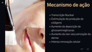 Mecanismo de ação
Transcrição Nuclear
Estimulação da produção do
colágeno
Aumento da deposição de
glicosaminoglicanas
Aumento da neo vascularização da
derme
Intensa renovação celular
NEXT
 