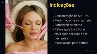 Indicações
Concentração de 5 a 12%
Melasma, acne e cicatrizes
Fotoenvelhecimento
Retira após 6 a 8 horas
NÃO pode ser usado em
gestantes
Muito usado para estrias
NEXT
 