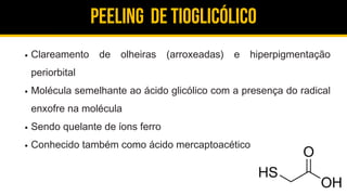 Peeling de Tioglicólico
Clareamento de olheiras (arroxeadas) e hiperpigmentação
periorbital
Molécula semelhante ao ácido glicólico com a presença do radical
enxofre na molécula
Sendo quelante de íons ferro
Conhecido também como ácido mercaptoacético
 