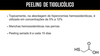 Peeling de Tioglicólico
Topicamente, na abordagem de hipercromias hemossideróticas, é
utilizado em concentrações de 5% a 12%
Manchas hemossideróticas nas pernas
Peeling seriado a cada 15 dias
 