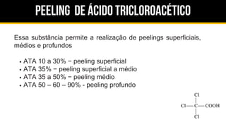 Peeling de ácido tricloroacético
Essa substância permite a realização de peelings superficiais,
médios e profundos
ATA 10 a 30% − peeling superficial
ATA 35% − peeling superficial a médio
ATA 35 a 50% − peeling médio
ATA 50 – 60 – 90% - peeling profundo
 