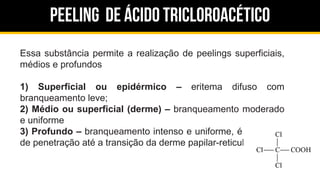 Peeling de ácido tricloroacético
Essa substância permite a realização de peelings superficiais,
médios e profundos
1) Superficial ou epidérmico – eritema difuso com
branqueamento leve;
2) Médio ou superficial (derme) – branqueamento moderado
e uniforme
3) Profundo – branqueamento intenso e uniforme, é indicativo
de penetração até a transição da derme papilar-reticular
 