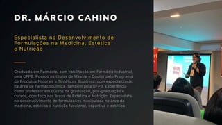 DR. MÁRCIO CAHINO
Especialista no Desenvolvimento de
Formulações na Medicina, Estética
e Nutrição
Graduado em Farmácia, com habilitação em Farmácia Industrial,
pela UFPB. Possuo os títulos de Mestre e Doutor pelo Programa
de Produtos Naturais e Sintéticos Bioativos, com especialização
na área de Farmacoquímica, também pela UFPB. Experiência
como professor em cursos de graduação, pós-graduação e
cursos, com foco nas áreas de Estética e Nutrição. Especialista
no desenvolvimento de formulações manipulada na área da
medicina, estética e nutrição funcional, esportiva e estética
 