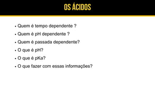 Os ácidos
Quem é tempo dependente ?
Quem é pH dependente ?
Quem é passada dependente?
O que é pH?
O que é pKa?
O que fazer com essas informações?
 