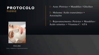 PROTOCOLO
Acne, melasma e rejuvenescimento
P E E L I N G
P A D R Ã O
1 - Acne: Pirúvico + Mandélico / Glicólico
2 - Melasma: Ácido tranexâmico +
Associações
3 - Rejuvenescimento: Pirúvico + Mandélico /
Ácido retinóico + Vitamina C / ATA
 