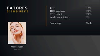 FATORES
Home Care
P R E E N C H E D O R
D E C R E S C I M E N T O
EGF 1,5%
IDP2 peptídeo 2,0%
TGF beta 3 2,0%
Ácido hialurônico 5%
Serum qsp 50mL
 