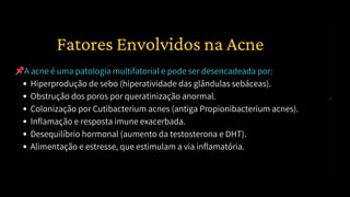 📌A acne é uma patologia multifatorial e pode ser desencadeada por:
Hiperprodução de sebo (hiperatividade das glândulas sebáceas).
Obstrução dos poros por queratinização anormal.
Colonização por Cutibacterium acnes (antiga Propionibacterium acnes).
Inflamação e resposta imune exacerbada.
Desequilíbrio hormonal (aumento da testosterona e DHT).
Alimentação e estresse, que estimulam a via inflamatória.
1️⃣ Fatores Envolvidos na Acne
 