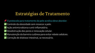 📌O protocolo para tratamento da pele acnéica deve abordar:
✅Controle da oleosidade sem ressecar a pele.
✅Ação antimicrobiana e anti-inflamatória.
✅Desobstrução dos poros e renovação celular.
✅Manutenção da barreira cutânea para evitar rebote sebáceo.
✅Correção de disbiose intestinal, se necessário.
2️⃣ Estratégias de Tratamento
 