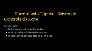 📌Benefícios:
Reduz a oleosidade sem efeito rebote.
Ação anti-inflamatória e antimicrobiana.
Renovação celular suave para evitar irritação.
1️⃣ Formulação Tópica – Sérum de
Controle da Acne
 