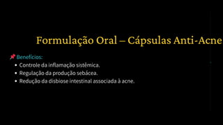📌Benefícios:
Controle da inflamação sistêmica.
Regulação da produção sebácea.
Redução da disbiose intestinal associada à acne.
2️⃣ Formulação Oral – Cápsulas Anti-Acne
 