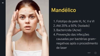 Mandélico
1.Fototipo de pele III, IV, V e VI
2.Até 20% a 50% (Isolado)
3.Bactericida (Acne)
4.Prevenção das infecções
causadas por bactérias gram-
negativas após o procedimento
de laser
NEXT
 