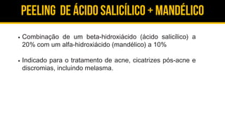 Peeling de ácido salicílico + Mandélico
Combinação de um beta-hidroxiácido (ácido salicílico) a
20% com um alfa-hidroxiácido (mandélico) a 10%
Indicado para o tratamento de acne, cicatrizes pós-acne e
discromias, incluindo melasma.
 