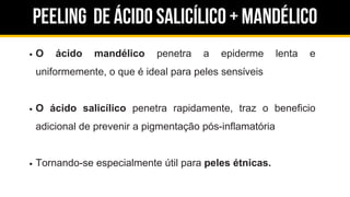 Peeling de ácido salicílico + Mandélico
O ácido mandélico penetra a epiderme lenta e
uniformemente, o que é ideal para peles sensíveis
O ácido salicílico penetra rapidamente, traz o beneficio
adicional de prevenir a pigmentação pós-inflamatória
Tornando-se especialmente útil para peles étnicas.
 