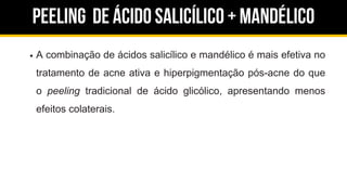 Peeling de ácido salicílico + Mandélico
A combinação de ácidos salicílico e mandélico é mais efetiva no
tratamento de acne ativa e hiperpigmentação pós-acne do que
o peeling tradicional de ácido glicólico, apresentando menos
efeitos colaterais.
 