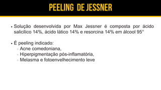 Peeling de jessner
Solução desenvolvida por Max Jessner é composta por ácido
salicílico 14%, ácido lático 14% e resorcina 14% em álcool 95°
É peeling indicado:
Acne comedoniana,
Hiperpigmentação pós-inflamatória,
Melasma e fotoenvelhecimento leve
 