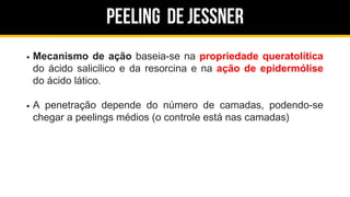 Peeling de jessner
Mecanismo de ação baseia-se na propriedade queratolítica
do ácido salicílico e da resorcina e na ação de epidermólise
do ácido lático.
A penetração depende do número de camadas, podendo-se
chegar a peelings médios (o controle está nas camadas)
 