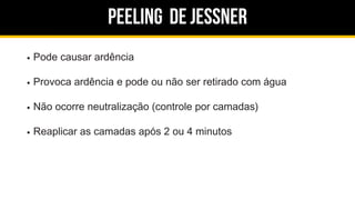Peeling de jessner
Pode causar ardência
Provoca ardência e pode ou não ser retirado com água
Não ocorre neutralização (controle por camadas)
Reaplicar as camadas após 2 ou 4 minutos
 