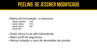 Peeling de jessner modificado
Retira da formulação - a resorcina
Ácido salicílico 14%
Ácido Lático 14%
Ácido cítrico 8%
Álcool 95°
Ácido cítrico é um alfa hidroxiácido
Maior perfil de segurança
Menos irritação e risco de dermatites de contato
 