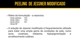 Peeling de jessner modificado
Retira da formulação - a resorcina
Ácido salicílico 14%
Ácido Lático 14%
Ácido cítrico 8%
Álcool 95°
A solução de Jessner modificado é frequentemente utilizada
para tratar uma ampla gama de condições de pele, como
acne, cicatrizes, melasma, hiperpigmentação e
envelhecimento cutâneo.
 