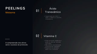 PEELINGS
01
Ácido
Tranexâmico
Capacidade de inibir o
VEGF, α-MSH e a cascata
inflamatória
Pode provocar ardência e
pode ou não ser retirado
com água
Não ocorre neutralização
(controle por camadas)
Reaplicar as camadas
após 3 ou 5 minutos
Vitamina C
02
A compreensão dos ativos
será o sucesso do protocolo
Melasma
 