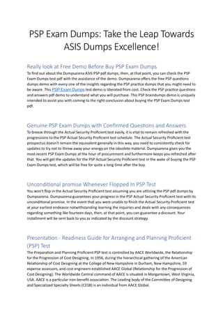PSP Exam Dumps: Take the Leap Towards
ASIS Dumps Excellence!
Really look at Free Demo Before Buy PSP Exam Dumps
To find out about the Dumpsarena ASIS PSP pdf dumps, then, at that point, you can check the PSP
Exam Dumps test pdf with the assistance of the demo. Dumpsarena offers the free PSP questions
dumps demo with every one of the insights regarding the PSP practice dumps that you might need to
be aware. This PSP Exam Dumps test demo is liberated from cost. Check the PSP practice questions
and answers pdf demo to understand what you will purchase. This PSP braindumps demo is uniquely
intended to assist you with coming to the right conclusion about buying the PSP Exam Dumps test
pdf.
Genuine PSP Exam Dumps with Confirmed Questions and Answers
To breeze through the Actual Security Proficient test easily, it is vital to remain refreshed with the
progressions to the PSP Actual Security Proficient test schedule. The Actual Security Proficient test
prospectus doesn't remain the equivalent generally in this way, you need to consistently check for
updates to try not to throw away your energy on the obsolete material. Dumpsarena gives you the
most recent PSP Exam Dumps at the hour of procurement and furthermore keeps you refreshed after
that. You will get the updates for the PSP Actual Security Proficient test in the wake of buying the PSP
Exam Dumps test, which will be free for quite a long time after the buy.
Unconditional promise Whenever Flopped In PSP Test
You won't flop in the Actual Security Proficient test assuming you are utilizing the PSP pdf dumps by
Dumpsarena. Dumpsarena guarantees your progress in the PSP Actual Security Proficient test with its
unconditional promise. In the event that you were unable to finish the Actual Security Proficient test
at your earliest endeavor notwithstanding learning the inquiries and deals with any consequences
regarding something like fourteen days, then, at that point, you can guarantee a discount. Your
installment will be sent back to you as indicated by the discount strategy.
Presentation - Readiness Guide for Arranging and Planning Proficient
(PSP) Test
The Preparation and Planning Proficient PSP test is controlled by AACE Worldwide, the Relationship
for the Progression of Cost Designing. In 1956, during the hierarchical gathering of the American
Relationship of Cost Designing at the College of New Hampshire in Durham, New Hampshire, 59
expense assessors, and cost engineers established AACE Global (Relationship for the Progression of
Cost Designing). The Worldwide Central command of AACE is situated in Morgantown, West Virginia,
USA. AACE is a particular non-benefit association. The Leading body of the Committee of Designing
and Specialized Specialty Sheets (CESB) is an individual from AACE Global.
 