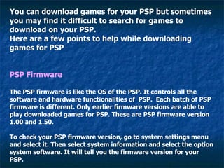 You can download games for your PSP but sometimes you may find it difficult to search for games to download on your PSP. Here are a few points to help while downloading games for PSP PSP Firmware The PSP firmware is like the OS of the PSP. It controls all the software and hardware functionalities of  PSP.  Each batch of PSP firmware is different. Only earlier firmware versions are able to play downloaded games for PSP. These are PSP firmware version 1.00 and 1.50. To check your PSP firmware version, go to system settings menu and select it. Then select system information and select the option system software. It will tell you the firmware version for your PSP. 