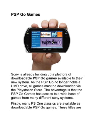 PSP Go Games<br />Sony is already building up a plethora of downloadable PSP Go games available to their new system. As the PSP Go no longer holds a UMD drive, all games must be downloaded via the Playstation Store. The advantage is that the PSP Go Games has access to a wide base of games from many different sony systems.<br />Firstly, many PS One classics are available as downloadable PSP Go games. These titles are sure to bring back nostalgia to veteran players as they revisit the classics of yesteryear! These games are also great in their own right, and many new gamers will still enjoy such great games as Crash Bandicoot, Ehrgeiz and the Soul Reaver series, Patapon 2.<br />PSP Go Games – Advantages<br />Click Here To Download PSP Go Games with Ease<br />Great features you can get is listed below:<br />,[object Object]