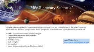 The MSc Planetary Sciences has been designed to address the skills and knowledge gap in the field of planetary
exploration and research, giving students with a springboard for a career in the rapidly expanding space sector.
This MSc provides an informed understanding of
o planetary atmospheres and landforms
o space environment
o remote sensing
o data analysis
o astrobiology
o space systems engineering and instrumentation
Javier Martin-Torres
(javier.martin-torres@abdn.ac.uk )
MSc Planetary Sciences
 