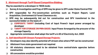 3. Allotment through Tariff Based Competitive Bidding:
May be awarded to a developer in TBCB mode:
 Survey & Investigation and Prep of DPR may be given to SPV under State/Central PSU
 SPV responsible for Pre-construction activities such as Project Report, Land
Acquisition, Environment & Forest Clearance etc.
 DPR may be subsequently bid out for construction and SPV transferred to the
successful bidder on the basis of :
 COMPOSITE TARIFF (including Cost of Input Power)- Input power arranged by
developer
 TARIFF FOR STORAGE ON MWh BASIS: Input Power Arranged by the procurer of the
storage Capacity
 Appropriate commission shall adopt the tariff u/s 63 of Electricity Act, 2003
4. Self Identified Off-Stream Pumped Storage Projects:
 Developers may also identify potential off stream sites where PSP can be constructed
 Allotment from state government not required
 All statutory clearances need to be obtained from central/state agencies before
construction
 All concessions would be provided
 
