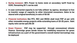  During monsoon- 80% Power to home state at secondary tariff fixed by
CERC. Remaining 20 % can be sold
 In case contracted capacity is not fully utilized by agency, developer is free
to transfer usage of capacity to other interested consumers. Gains to be
shared with original beneficiary in ratio of 50:50
 Financial institutions like PFC, REC and IREDA shall treat PSP at par with
other renewable energy projects while extending loans of 20-25 years . Debt
equity ratio can be upto 80:20
 Green Finance: PSP may be supported through concessional climate
finance. Sovereign green bonds issues for mobilizing resources for green
infrastructure as a part of the government’s overall market borrowings may
be deployed
 