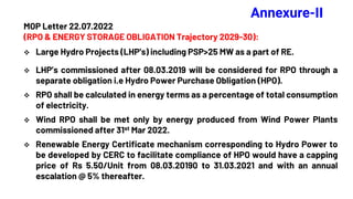 Annexure-II
MOP Letter 22.07.2022
(RPO & ENERGY STORAGE OBLIGATION Trajectory 2029-30):
 Large Hydro Projects (LHP’s) including PSP>25 MW as a part of RE.
 LHP’s commissioned after 08.03.2019 will be considered for RPO through a
separate obligation i.e Hydro Power Purchase Obligation (HPO).
 RPO shall be calculated in energy terms as a percentage of total consumption
of electricity.
 Wind RPO shall be met only by energy produced from Wind Power Plants
commissioned after 31st Mar 2022.
 Renewable Energy Certificate mechanism corresponding to Hydro Power to
be developed by CERC to facilitate compliance of HPO would have a capping
price of Rs 5.50/Unit from 08.03.20190 to 31.03.2021 and with an annual
escalation @ 5% thereafter.
 