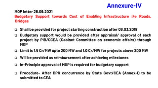 Annexure-IV
MOP letter 28.09.2021
Budgetary Support towards Cost of Enabling Infrastructure i/e Roads,
Bridges
 Shall be provided for project starting construction after 08.03.2019
 Budgetary support would be provided after appraisal/ approval of each
project by PIB/CCEA (Cabinet Committee on economic affairs) through
MOP
 Limit is 1.5 Cr/MW upto 200 MW and 1.0 Cr/MW for projects above 200 MW
 Will be provided as reimbursement after achieving milestones
 In-Principle approval of MOP is required for budgetary support
 Procedure- After DPR concurrence by State Govt/CEA (Annex-I) to be
submitted to CEA
 