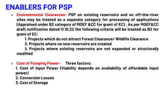 ENABLERS FOR PSP
 Environmental Clearances- PSP on existing reservoirs and on off-the-river
sites may be treated as a separate category for processing of applications
(Appraised under B2 category of MOEF &CC for grant of EC) . As per MOEF&CC
draft notification dated 11.10.22 the following criteria will be treated as B2 for
grant of EC:
1. Projects which do not attract Forest Clearance/ Wildlife Clearance
2. Projects where no new reservoirs are created
3. Projects where existing reservoirs are not expanded or structurally
modified
 Cost of Pumping Power- Three factors:
1. Cost of Input Power (Viability depends on availability of affordable input
power)
2. Conversion Losses
3. Cost of Storage
 